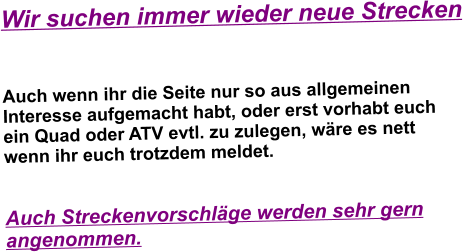 Wir suchen immer wieder neue Strecken   Auch wenn ihr die Seite nur so aus allgemeinen Interesse aufgemacht habt, oder erst vorhabt euch ein Quad oder ATV evtl. zu zulegen, wre es nett wenn ihr euch trotzdem meldet.   Auch Streckenvorschlge werden sehr gern angenommen.